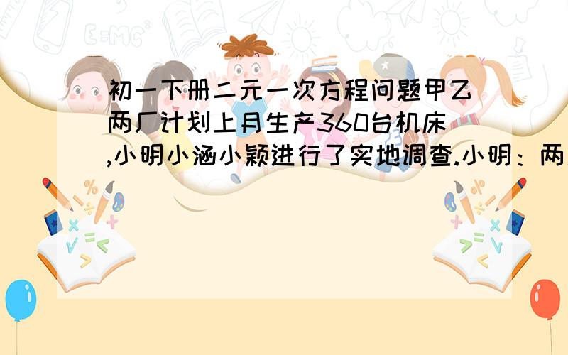 初一下册二元一次方程问题甲乙两厂计划上月生产360台机床,小明小涵小颖进行了实地调查.小明：两厂生产了机床400台.小涵：甲厂完成了计划的112% 小颖：乙厂完成了计划的110% 试问上月两厂