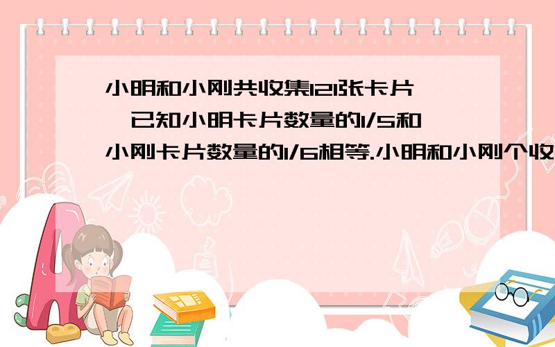 小明和小刚共收集121张卡片,已知小明卡片数量的1/5和小刚卡片数量的1/6相等.小明和小刚个收集多少张卡片?(不要用方程解,最好写在纸上给我,谢谢!)