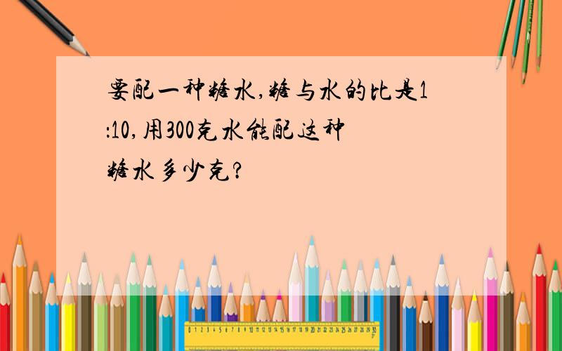 要配一种糖水,糖与水的比是1：10,用300克水能配这种糖水多少克?