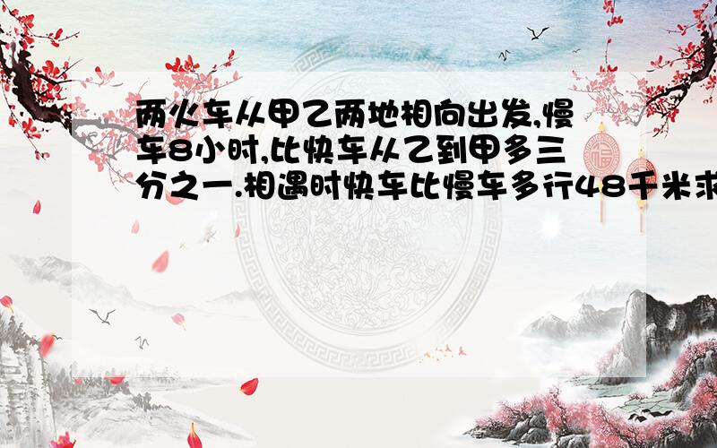 两火车从甲乙两地相向出发,慢车8小时,比快车从乙到甲多三分之一.相遇时快车比慢车多行48千米求甲乙距离要讲解