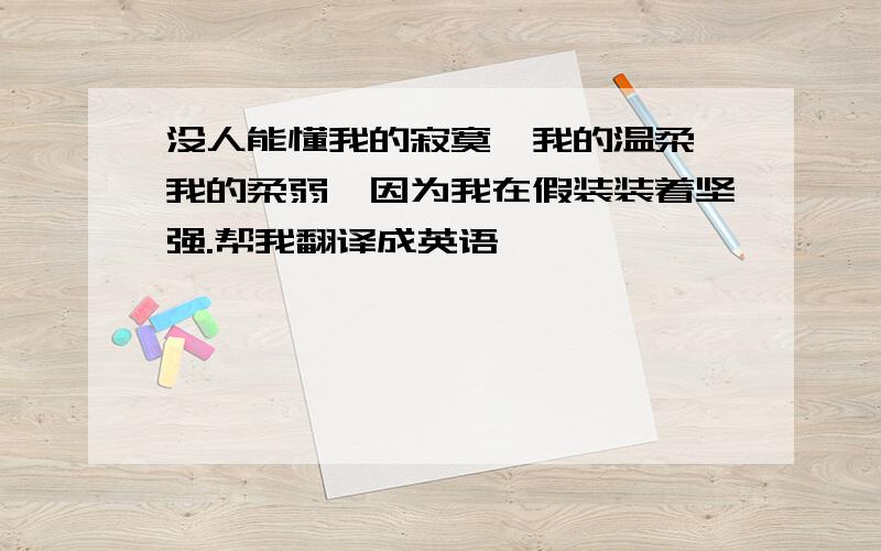 没人能懂我的寂寞,我的温柔,我的柔弱,因为我在假装装着坚强.帮我翻译成英语,