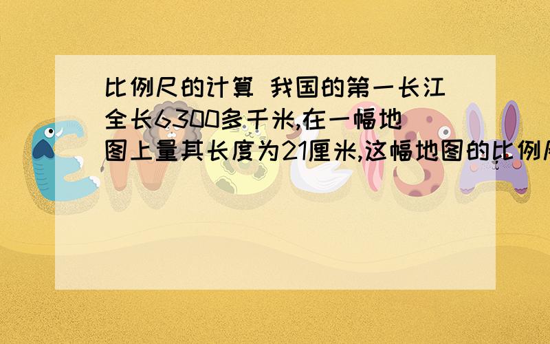 比例尺的计算 我国的第一长江全长6300多千米,在一幅地图上量其长度为21厘米,这幅地图的比例尺是A、三万分之一 B、0-----30千米 C、1:300000 D、三千万分之一这道题怎么选,大家教教我,列出式来