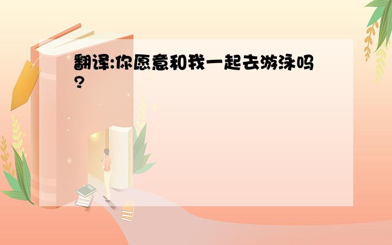 翻译:你愿意和我一起去游泳吗?