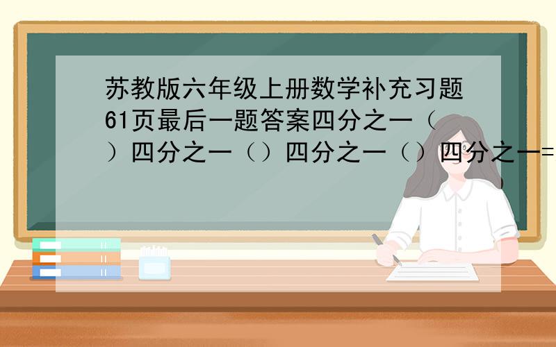 苏教版六年级上册数学补充习题61页最后一题答案四分之一（）四分之一（）四分之一（）四分之一=八分之一四分之一（）四分之一（）四分之一（）四分之一（）四分之一=八分之一