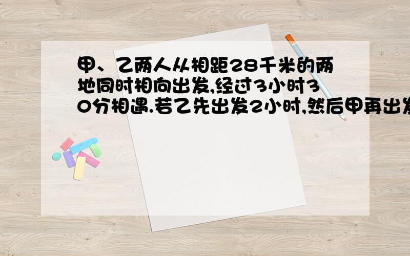 甲、乙两人从相距28千米的两地同时相向出发,经过3小时30分相遇.若乙先出发2小时,然后甲再出发,这样,再经过2小时45分两个人相遇,求甲、乙两人的速度.