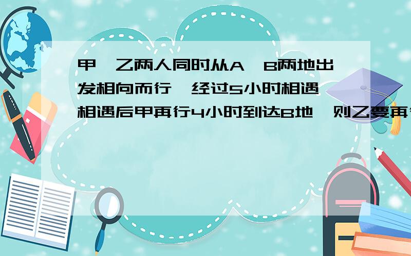 甲、乙两人同时从A、B两地出发相向而行,经过5小时相遇,相遇后甲再行4小时到达B地,则乙要再行几小时才能到