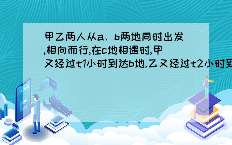 甲乙两人从a、b两地同时出发,相向而行,在c地相遇时,甲又经过t1小时到达b地,乙又经过t2小时到达a设ac=s1bc=s2,bc=s2,那么求t1/t2的值.