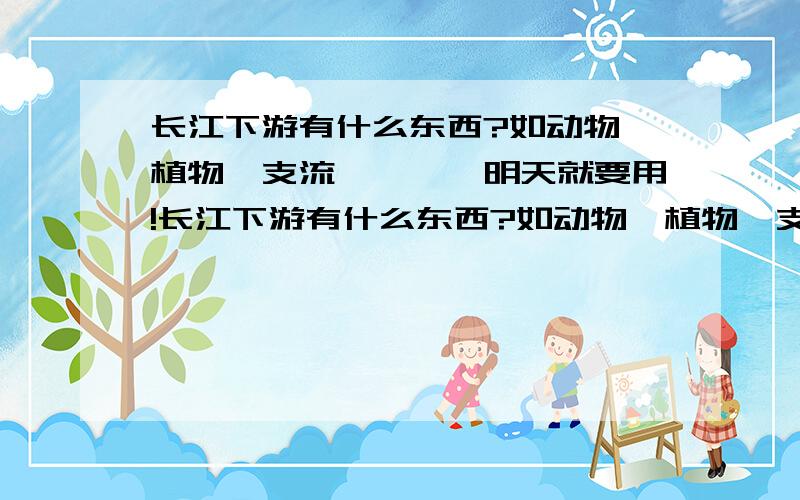 长江下游有什么东西?如动物、植物、支流…………明天就要用!长江下游有什么东西?如动物、植物、支流…………明天就要用!每个都要介绍一下下,可能有点麻烦,