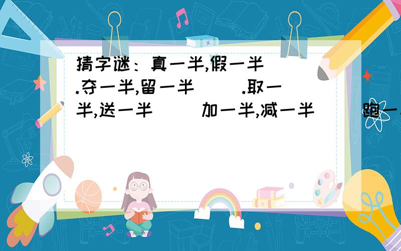 猜字谜：真一半,假一半( ).夺一半,留一半（ ）.取一半,送一半（ ）加一半,减一半（ ）跑一半,退一（）.给一半,留一半（）.要一半,扔一半（）挖一半,补一半（）.