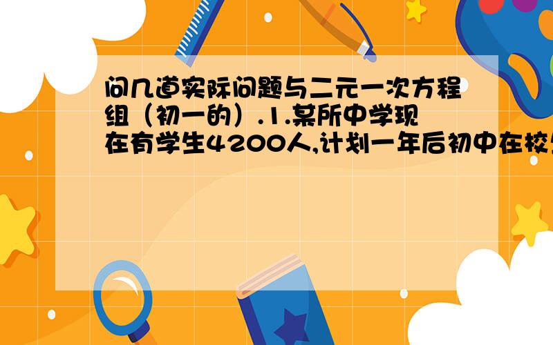 问几道实际问题与二元一次方程组（初一的）.1.某所中学现在有学生4200人,计划一年后初中在校生增加8%,高中在校生增加11%,这样全校学生将增加10%,这所学校现在的初中在校生和高中在校生人