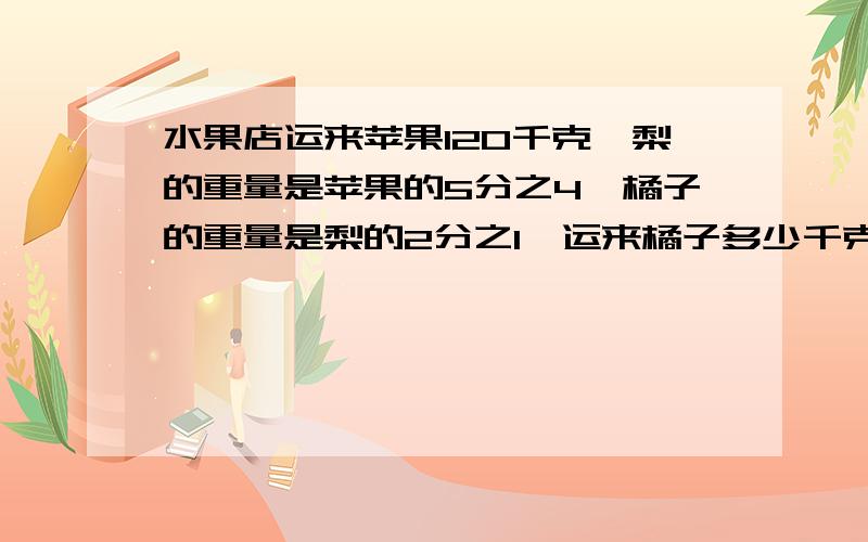 水果店运来苹果120千克,梨的重量是苹果的5分之4,橘子的重量是梨的2分之1,运来橘子多少千克?必须在9月25号6点之前回答.急 急