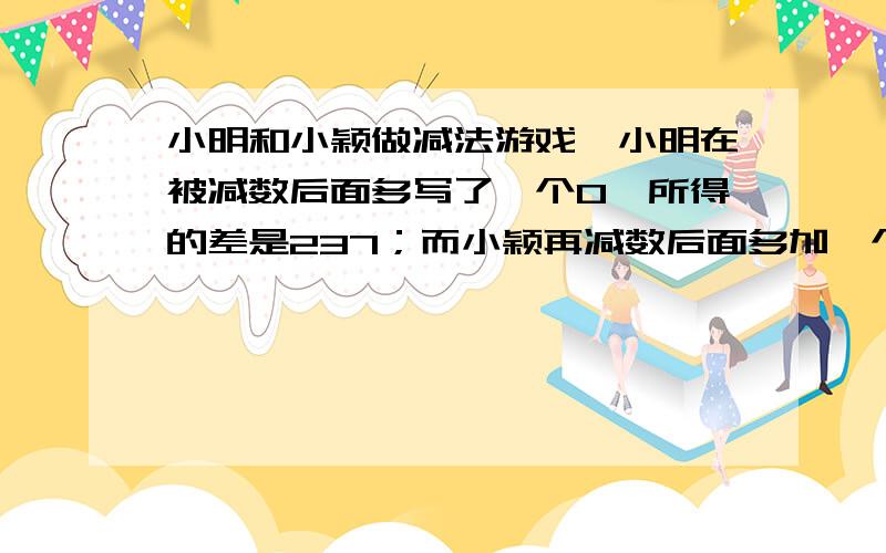 小明和小颖做减法游戏,小明在被减数后面多写了一个0,所得的差是237；而小颖再减数后面多加一个0,所得的差是-105,求被减数和减数分别是多少?