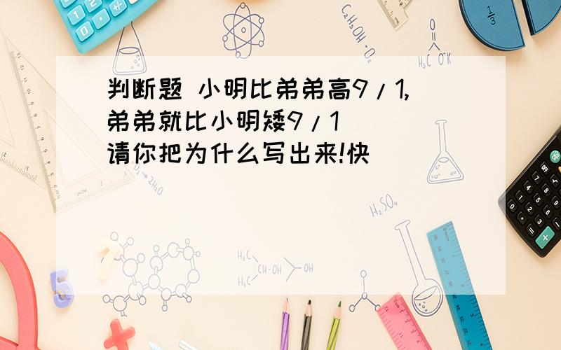 判断题 小明比弟弟高9/1,弟弟就比小明矮9/1 ( )请你把为什么写出来!快