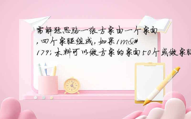 需解题思路一张方桌由一个桌面,四个桌腿组成,如果1m³木料可以做方桌的桌面50个或做桌腿300条,现有10m³木料,那么用多少立方米的木料做桌面,多少立方米的木料做桌腿,做出的桌面与桌