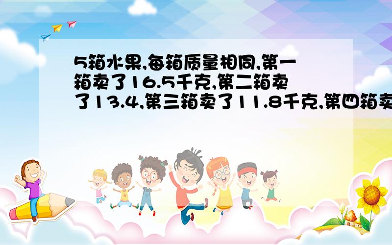 5箱水果,每箱质量相同,第一箱卖了16.5千克,第二箱卖了13.4,第三箱卖了11.8千克,第四箱卖了9.3,第五箱卖了9千克,剩下的重量和原来两箱的重量相同,原来每箱重多少千克 不能用方程解答 要用算