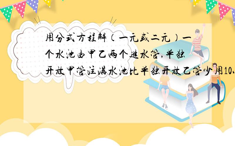 用分式方程解（一元或二元）一个水池由甲乙两个进水管,单独开放甲管注满水池比单独开放乙管少用10小时,如果单独开放甲管10小时后,加入乙管,还需6小时可把水池注满,为单独开放一个水管