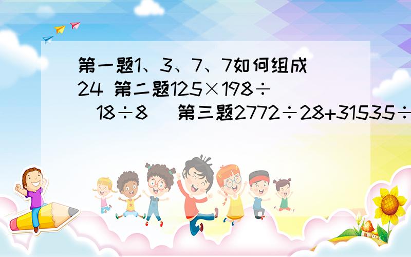 第一题1、3、7、7如何组成24 第二题125×198÷（18÷8） 第三题2772÷28+31535÷35大家帮帮忙,这时我弟弟小学四年级的题目,不会做要过程做得好的有奖