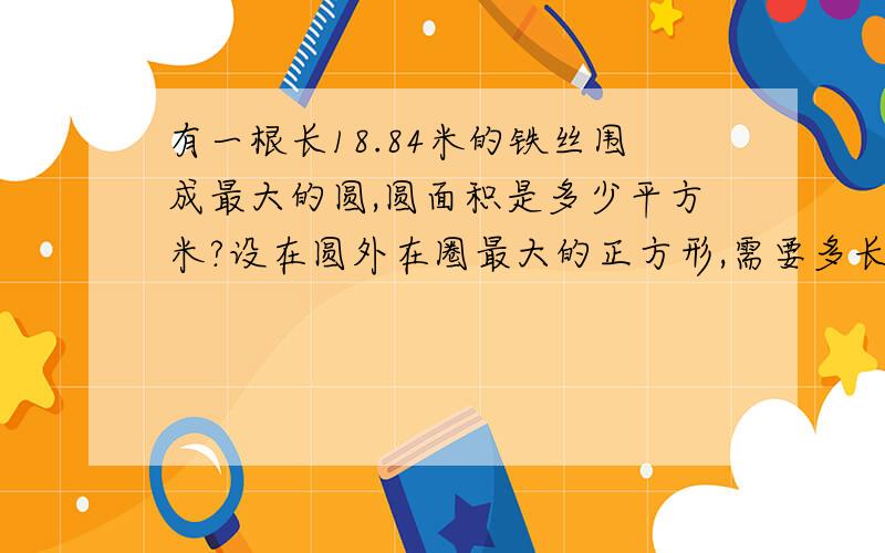 有一根长18.84米的铁丝围成最大的圆,圆面积是多少平方米?设在圆外在圈最大的正方形,需要多长的铁丝?