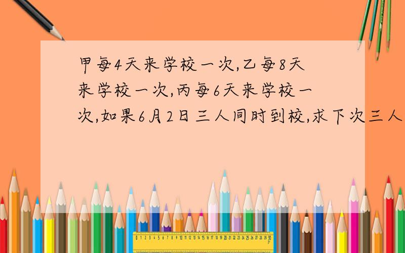 甲每4天来学校一次,乙每8天来学校一次,丙每6天来学校一次,如果6月2日三人同时到校,求下次三人同时到校