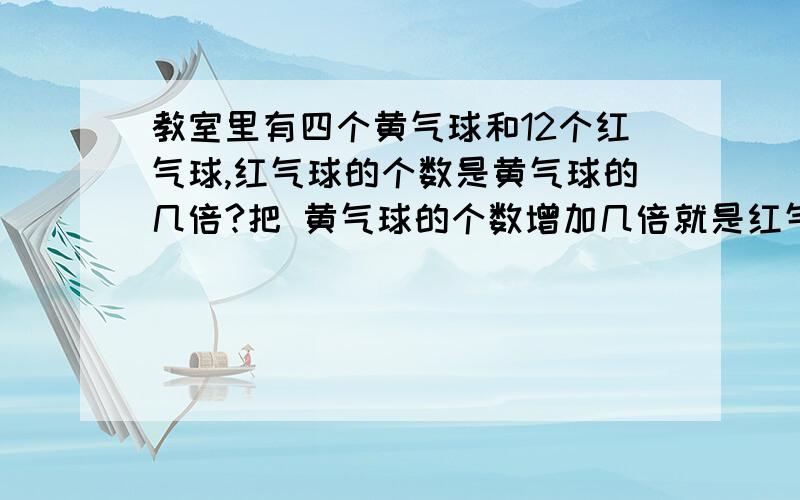 教室里有四个黄气球和12个红气球,红气球的个数是黄气球的几倍?把 黄气球的个数增加几倍就是红气球的教室里有四个黄气球和12个红气球,红气球的个数是黄气球的几倍?把黄气球的个数增加