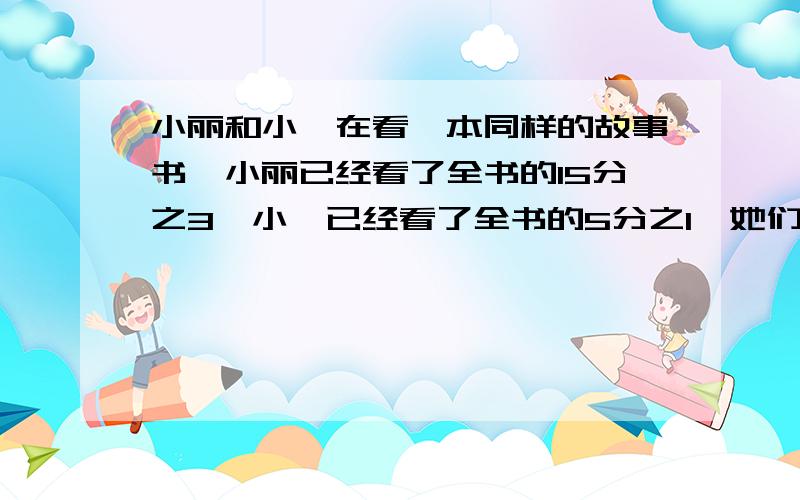 小丽和小娟在看一本同样的故事书,小丽已经看了全书的15分之3,小娟已经看了全书的5分之1,她们看的页数一样吗?还可以怎样说?（我只问还可以怎样说）