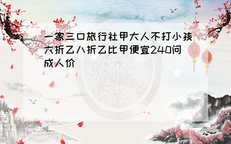 一家三口旅行社甲大人不打小孩六折乙八折乙比甲便宜240问成人价