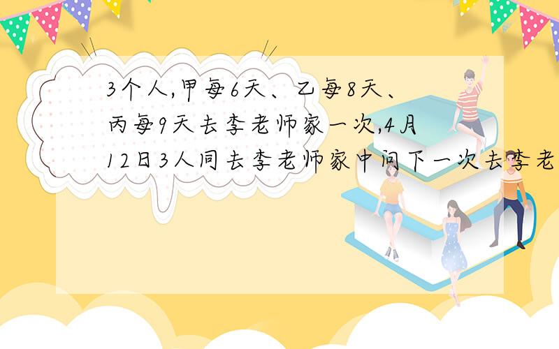 3个人,甲每6天、乙每8天、丙每9天去李老师家一次,4月12日3人同去李老师家中问下一次去李老师家是几月几号