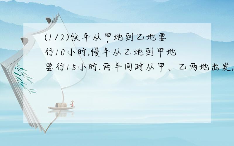 (1/2)快车从甲地到乙地要行10小时,慢车从乙地到甲地要行15小时.两车同时从甲、乙两地出发,相向而行...(1/2)快车从甲地到乙地要行10小时,慢车从乙地到甲地要行15小时.两车同时从甲、乙两地