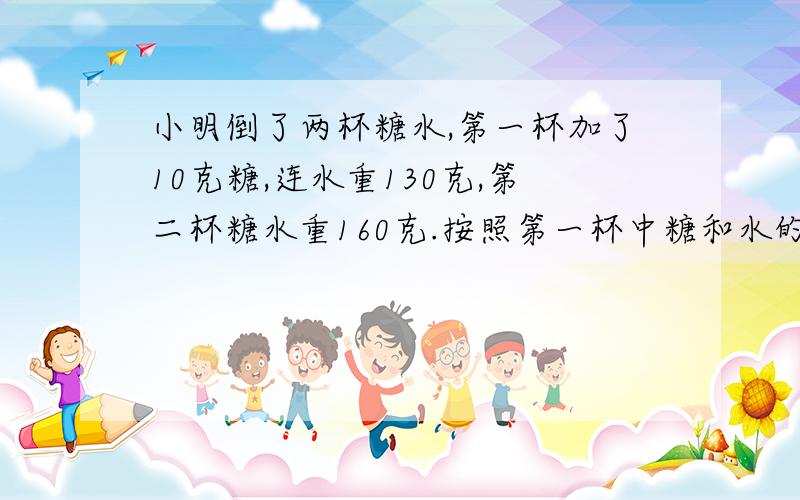 小明倒了两杯糖水,第一杯加了10克糖,连水重130克,第二杯糖水重160克.按照第一杯中糖和水的比计算,第第二杯水中要加入多少糖.