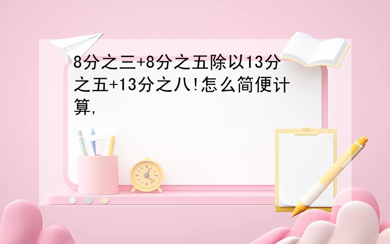 8分之三+8分之五除以13分之五+13分之八!怎么简便计算,