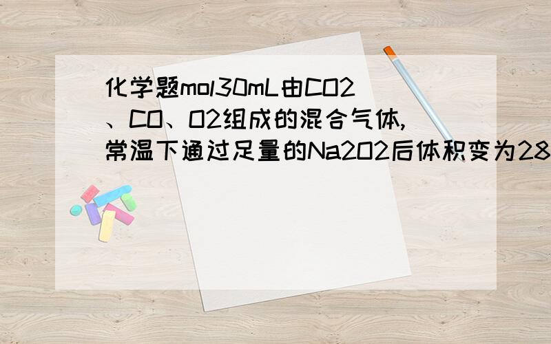 化学题mol30mL由CO2、CO、O2组成的混合气体,常温下通过足量的Na2O2后体积变为28mL,把剩下的气体引燃后,通过足量的NaOH溶液,最后剩余10mL气体（所有气体体积在同温同压下测定）.求原混合气体中