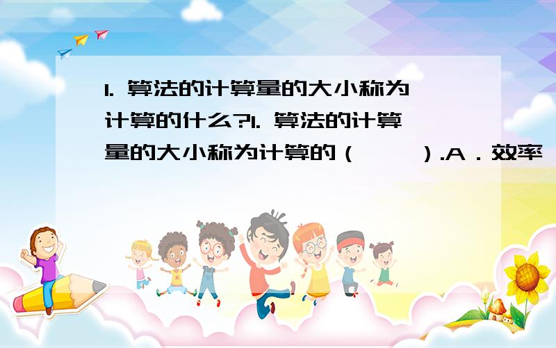 1. 算法的计算量的大小称为计算的什么?1. 算法的计算量的大小称为计算的（    ）.A．效率          B. 复杂性       C. 现实性           D. 难度