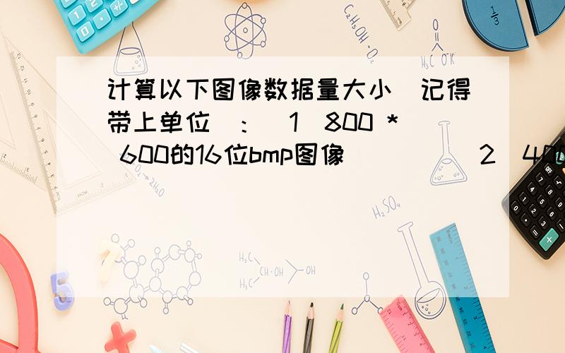 计算以下图像数据量大小（记得带上单位）：（1）800 * 600的16位bmp图像        （2）400*300的256色bmp图像（3）400*300的单色bmp图像