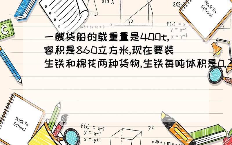 一艘货船的载重量是400t,容积是860立方米,现在要装生铁和棉花两种货物,生铁每吨体积是0.3立方米,棉花每吨体积是4立方米.生铁和棉花各装多少吨,才能充分利用这艘船的载重量和容积?（方程