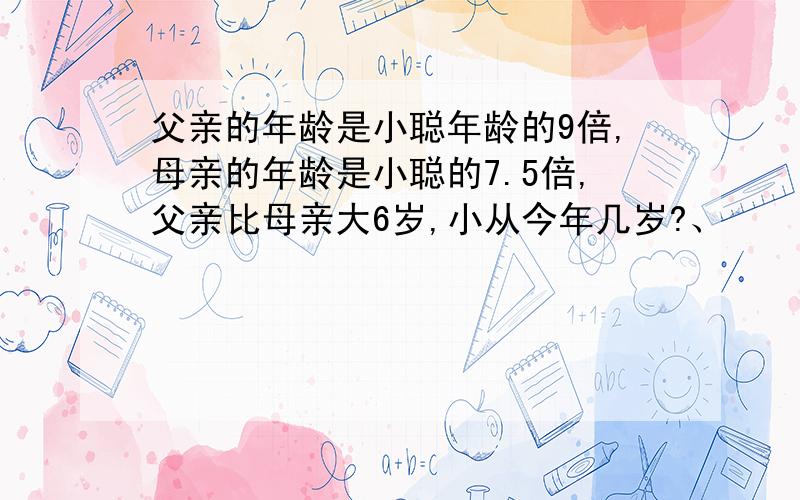 父亲的年龄是小聪年龄的9倍,母亲的年龄是小聪的7.5倍,父亲比母亲大6岁,小从今年几岁?、