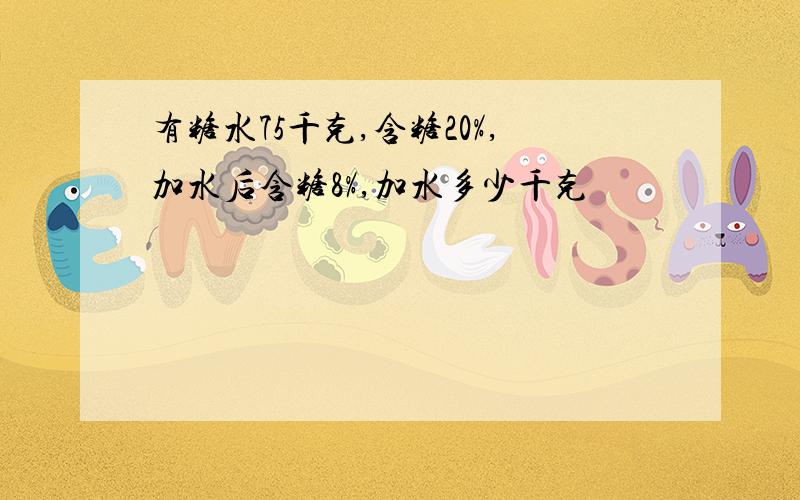 有糖水75千克,含糖20%,加水后含糖8%,加水多少千克