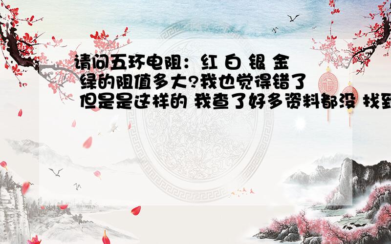 请问五环电阻：红 白 银 金 绿的阻值多大?我也觉得错了 但是是这样的 我查了好多资料都没 找到 所以请大家帮助咯```