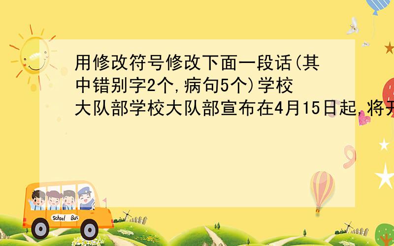 用修改符号修改下面一段话(其中错别字2个,病句5个)学校大队部学校大队部宣布在4月15日起,将开展“班班有歌声”的活动.各班同学热情响应,认真排炼.每节课前,教室里都会传出优美的歌曲.