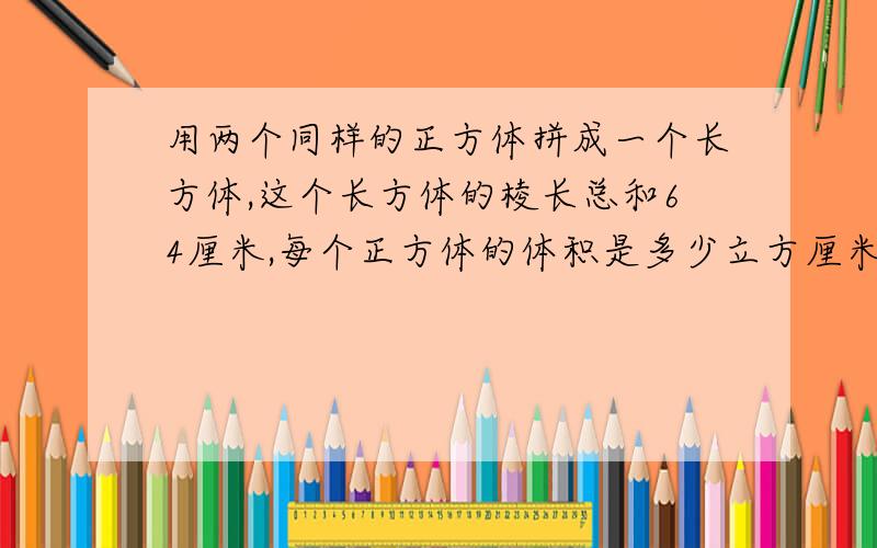 用两个同样的正方体拼成一个长方体,这个长方体的棱长总和64厘米,每个正方体的体积是多少立方厘米?