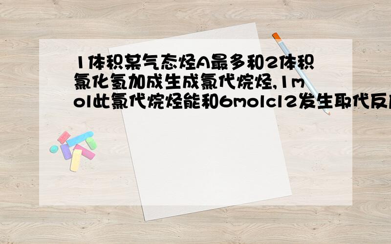 1体积某气态烃A最多和2体积氯化氢加成生成氯代烷烃,1mol此氯代烷烃能和6molcl2发生取代反应生成物中只有碳氢两种元素,如题,