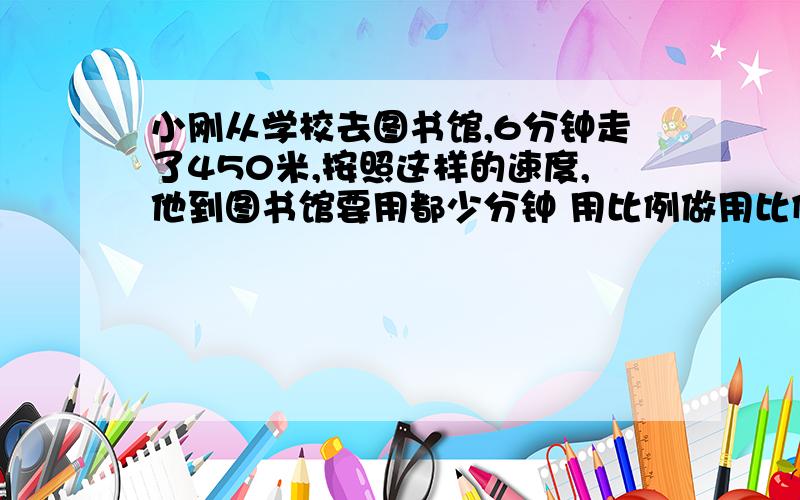 小刚从学校去图书馆,6分钟走了450米,按照这样的速度,他到图书馆要用都少分钟 用比例做用比例做