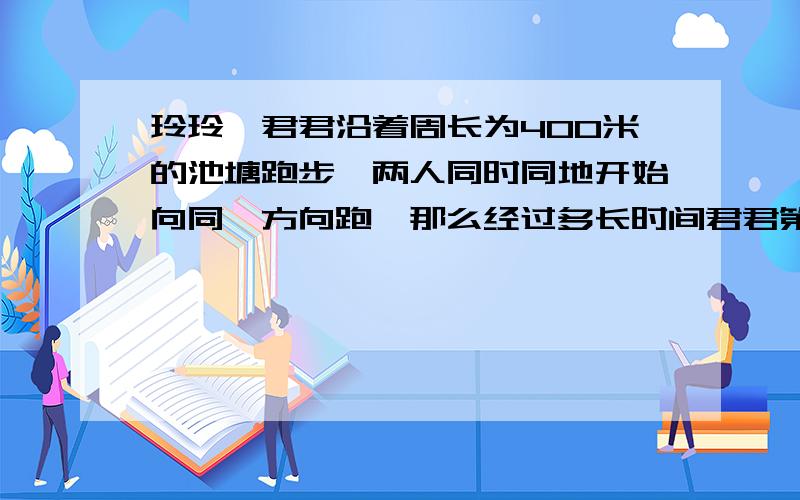 玲玲,君君沿着周长为400米的池塘跑步,两人同时同地开始向同一方向跑,那么经过多长时间君君第1次追上玲玲