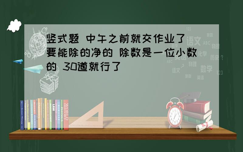 竖式题 中午之前就交作业了 要能除的净的 除数是一位小数的 30道就行了