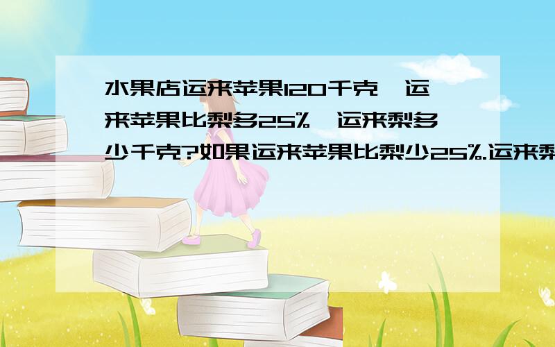 水果店运来苹果120千克,运来苹果比梨多25%,运来梨多少千克?如果运来苹果比梨少25%.运来梨多少千克?