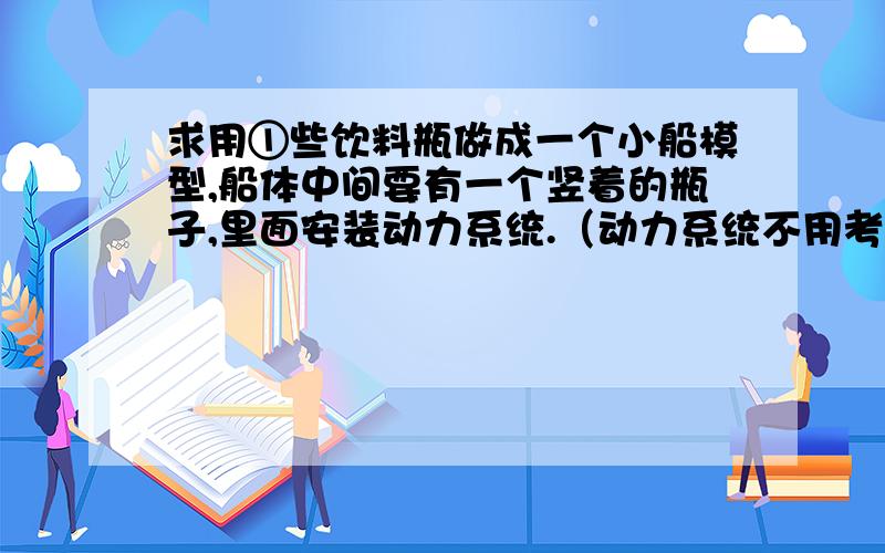 求用①些饮料瓶做成一个小船模型,船体中间要有一个竖着的瓶子,里面安装动力系统.（动力系统不用考虑）求用①些饮料瓶做成一个小船模型,船体中间要有一个竖着的瓶子,里面安装动力系