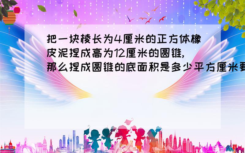 把一块棱长为4厘米的正方体橡皮泥捏成高为12厘米的圆锥,那么捏成圆锥的底面积是多少平方厘米要快速回答,明天要上交