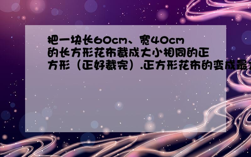 把一块长60cm、宽40cm的长方形花布裁成大小相同的正方形（正好裁完）.正方形花布的变成最大是多少厘米?这样的正方形花布可以裁多少多少块?