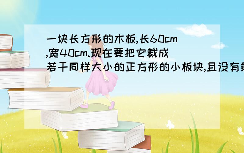 一块长方形的木板,长60cm,宽40cm.现在要把它裁成若干同样大小的正方形的小板块,且没有剩余.正方形小板的边长?至少可以裁几块?