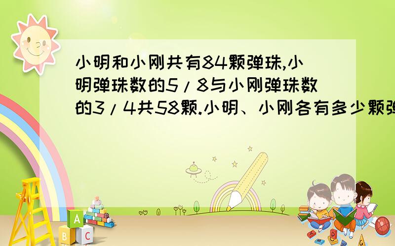 小明和小刚共有84颗弹珠,小明弹珠数的5/8与小刚弹珠数的3/4共58颗.小明、小刚各有多少颗弹珠?算式：（84*3/4-58）/（3/4-5/8）,我想知道为什么这样列式?可不可以不用方程作为解释?