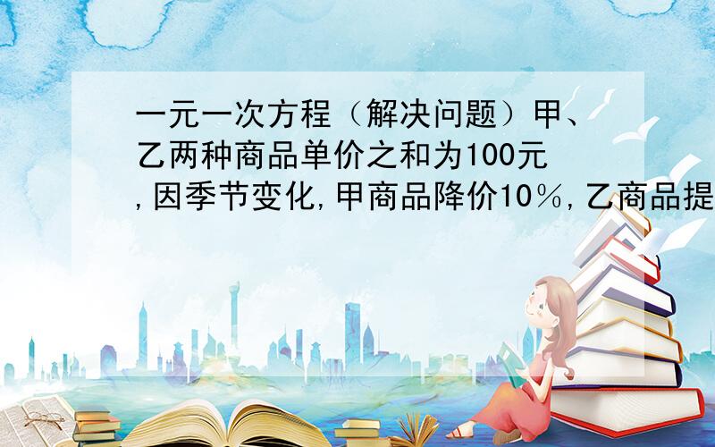 一元一次方程（解决问题）甲、乙两种商品单价之和为100元,因季节变化,甲商品降价10％,乙商品提价5％,调价后,甲、乙两商品的单价之和比原单价之和提高了2％,求调价前甲、乙两种商品的单